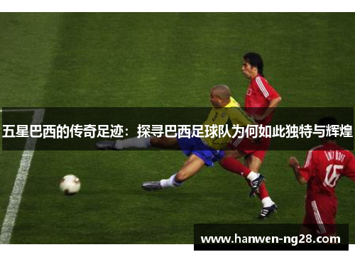 五星巴西的传奇足迹：探寻巴西足球队为何如此独特与辉煌