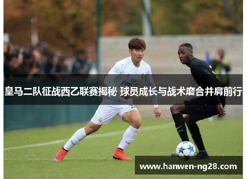 皇马二队征战西乙联赛揭秘 球员成长与战术磨合并肩前行