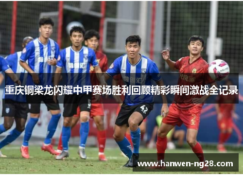 重庆铜梁龙闪耀中甲赛场胜利回顾精彩瞬间激战全记录 重庆铜梁龙闪耀中甲赛场胜利回顾精彩瞬间激战全记录