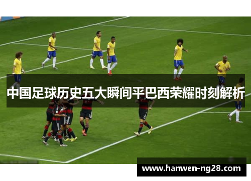 中国足球历史五大瞬间平巴西荣耀时刻解析