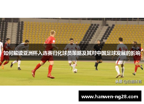 如何解读亚洲杯入选赛归化球员策略及其对中国足球发展的影响 如何解读亚洲杯入选赛归化球员策略及其对中国足球发展的影响