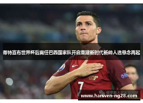 蒂特宣布世界杯后离任巴西国家队开启重建新时代新帅人选悬念再起